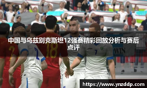 中国与乌兹别克斯坦12强赛精彩回放分析与赛后点评